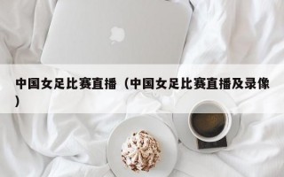 中国女足比赛直播（中国女足比赛直播及录像）