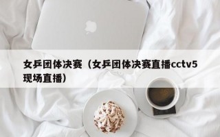 女乒团体决赛（女乒团体决赛直播cctv5现场直播）