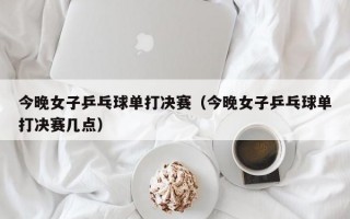 今晚女子乒乓球单打决赛（今晚女子乒乓球单打决赛几点）