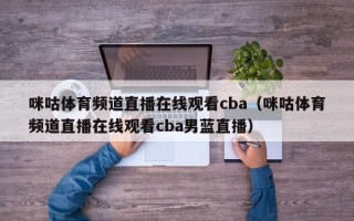 咪咕体育频道直播在线观看cba（咪咕体育频道直播在线观看cba男蓝直播）