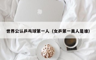 世界公认乒乓球第一人（女乒第一美人是谁）