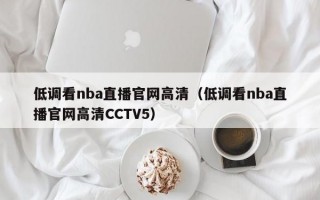 低调看nba直播官网高清（低调看nba直播官网高清CCTV5）