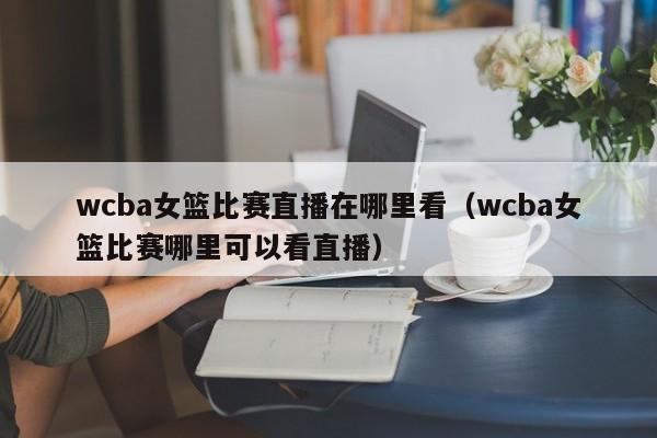 wcba女篮比赛直播在哪里看（wcba女篮比赛哪里可以看直播）-第1张图片-足球直播_足球免费在线高清直播_足球视频在线观看无插件-24直播网