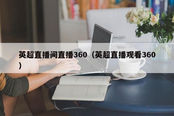 英超直播间直播360（英超直播观看360）-第1张图片-足球直播_足球免费在线高清直播_足球视频在线观看无插件-24直播网