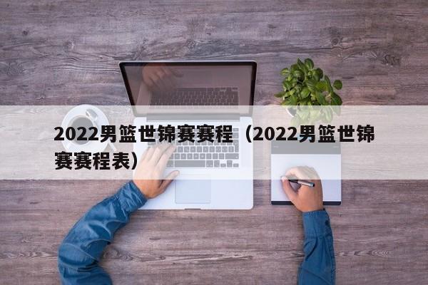 2022男篮世锦赛赛程（2022男篮世锦赛赛程表）-第1张图片-足球直播_足球免费在线高清直播_足球视频在线观看无插件-24直播网