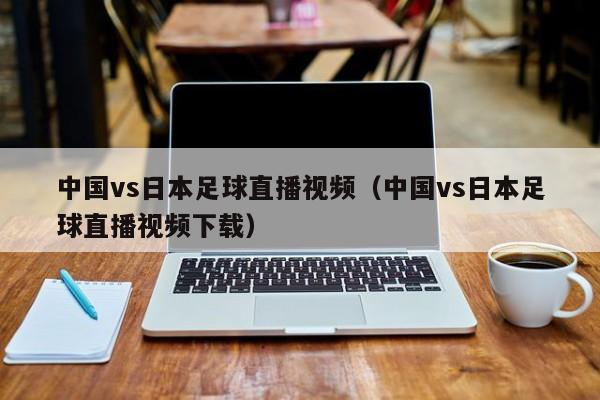 中国vs日本足球直播视频（中国vs日本足球直播视频下载）-第1张图片-足球直播_足球免费在线高清直播_足球视频在线观看无插件-24直播网