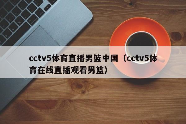 cctv5体育直播男篮中国（cctv5体育在线直播观看男篮）-第1张图片-足球直播_足球免费在线高清直播_足球视频在线观看无插件-24直播网